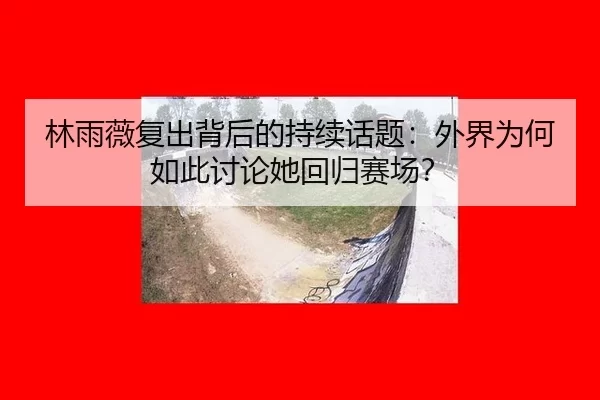 林雨薇复出背后的持续话题：外界为何如此讨论她回归赛场？